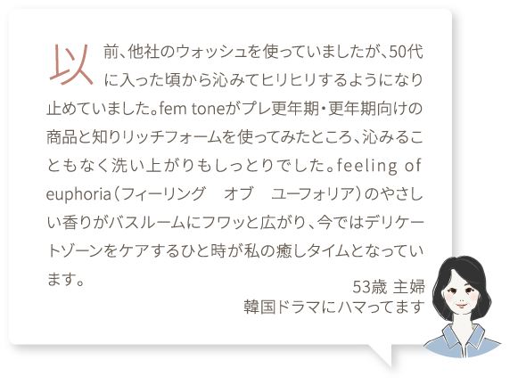 以前、他社のウォッシュを使っていましたが、50代に入った頃から沁みてヒリヒリするようになり止めていました。fem toneがプレ更年期・更年期向けの商品と知りリッチフォームを使ってみたところ、沁みることもなく洗い上がりもしっとりでした。feeling of euphoria（フィーリング　オブ　ユーフォリア）のやさしい香りがバスルームにフワッと広がり、今ではデリケートゾーンをケアするひと時が私の癒しタイムとなっています。