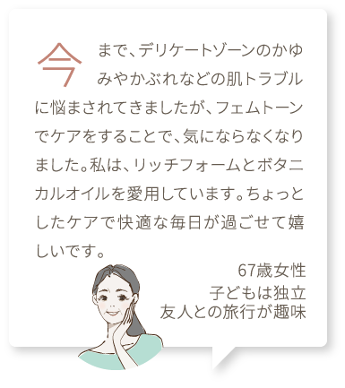 今まで、デリケートゾーンのかゆみやかぶれなどの肌トラブルに悩まされてきましたが、フェムトーンでケアをすることで、気にならなくなりました。私は、リッチフォームとボタニカルオイルを愛用しています。ちょっとしたケアで快適な毎日が過ごせて嬉しいです。